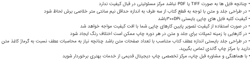 • چنانچه فایل ها به صورت TIFF یا PDF نباشد مرکز مسئولیتی در قبال کیفیت ندارد • در طراحی جلد و متن با توجه به قطع کتاب از سه طرف به اندازه حداقل نیم سانتی متر خلاصی برش لحاظ شود • کیفیت کلیه فایل های چاپی بایستی ۳۰۰DPiباشد • در صورت استفاده از کیفیت تصویر پایین کارهای چاپی شما با افت کیفیت مواجه خواهد شد • در کارهایی با زمینه تمپلات برای جلد و متن در هر دوره چاپ ممکن است اختلاف رنگ ایجاد شود • در طراحی جلد بایستی اندازه عطف کتاب متناسب با تعداد صفحات متن باشد چنانچه نیاز به محاسبات عطف نسبت به گرماژ کاغذ متن دارید با مرکز چاپ گاندی تماس بگیرید. • با هماهنگی و مشاوره قبل چاپ، مرکز تخصصی چاپ دیجیتال قدیمی از خدمات بهتری برخوردار شوید